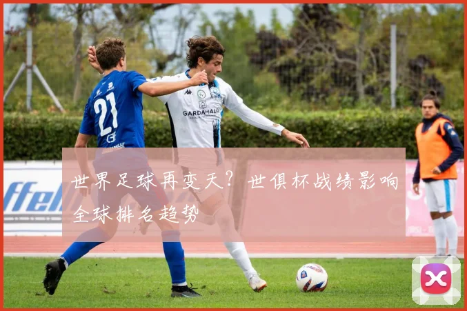 世界足球再变天？世俱杯战绩影响全球排名趋势