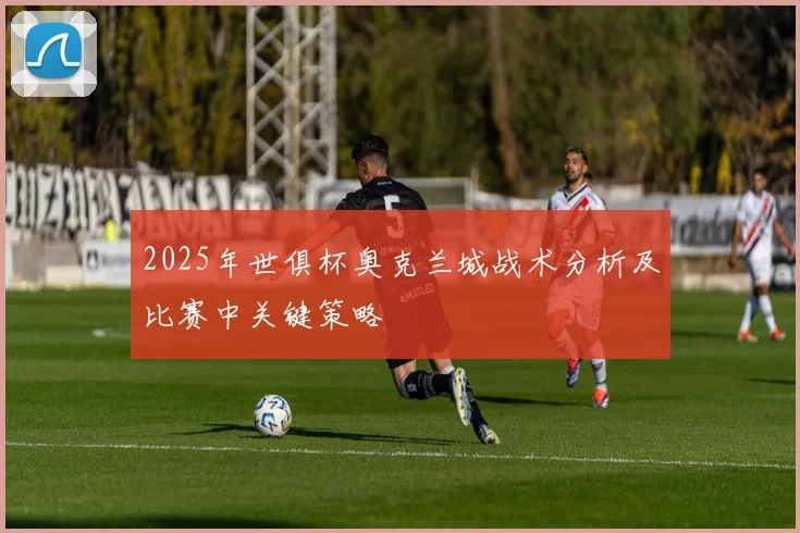 2025年世俱杯奥克兰城战术分析及比赛中关键策略